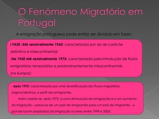 A emigração portuguesa pode então ser dividida em fases:

I FASE :Até sensivelmente 1960: caracterizada por ser de carácter

definitivo e intercontinental;

-De 1960 até sensivelmente 1973: caracterizada pela introdução de fluxos

emigratórios temporários e predominantemente intracontinentais

(na Europa);


- Após 1973: caracterizada por uma diversificação dos fluxos migrat6rios,

origens/destinos, e perfil dos emigrantes.

    Assim: assiste-se, após 1973, a uma diminuição da emigração e a um aumento

da imigração – passa-se de um país de emigrantes para um país de imigrantes - o

grande boom (explosão) da imigração ocorreu entre 1999 e 2003;
 