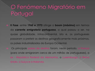    II Fase -entre 1960 e 1973 atinge o boom (máximo) em termos
    da corrente emigrat6ria portuguesa, a qual passou a ser, na
    quase globalidade, intracontinental, isto e, os portugueses
    passaram a preferir os destinos geograficamente mais próximos,
    os países industrializados da Europa Ocidental.

   Os principais países de destino foram, neste período, a França
    (para onde emigraram cerca de um milhão de portugueses), a
    ex - República Federal da Alemanha, o Luxemburgo, o Reino
    Unido, a Suíça e a Holanda.
 