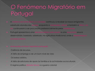    A América do Norte (EUA e o Canada) continuou a receber os nossos emigrantes,
    sobretudo oriundos dos Açores, enquanto a Venezuela, o Brasil e também a África do
    Sul continuaram a ser procurados preferencialmente pelos madeirenses.

   Portugal apresentava uma estrutura etária muito jovem e uma economia pouco
    desenvolvida, baseada, sobretudo, na agricultura tradicional, onde o desemprego e
    os baixos salários.



   Motivações do fluxo migratório português:

   Carência de recursos,

   A falta de emprego e de um bom nível de vida;

   Os baixos salários,

   A falta de estruturas de apoio às famílias e às actividades socioculturais;

   O regime politico (Estado Novo) e a guerra colonial
 