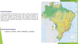 O RELEVO DO BRASIL 
O relevo do Brasil tem formação muito antiga e resulta principalmente 
de atividades internas do planeta Terra e de vários ciclos climáticos. A 
erosão, por exemplo, foi provocada pela mudança constante de 
clima úmido, quente, semiárido e árido. Outros fenômenos da natureza 
(ventos e chuvas) também contribuíram no processo de formação do 
relevo do brasil. 
TIPOS DE RELEVO DO BRASIL 
PLANALTO – PLANICIE – SERRA – DEPRESSÃO – CHAPADAS 
 