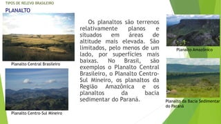 TIPOS DE RELEVO BRASILEIRO 
Os planaltos são terrenos 
relativamente planos e 
situados em áreas de 
altitude mais elevada. São 
limitados, pelo menos de um 
lado, por superfícies mais 
baixas. No Brasil, são 
exemplos o Planalto Central 
Brasileiro, o Planalto Centro- 
Sul Mineiro, os planaltos da 
Região Amazônica e os 
planaltos da bacia 
sedimentar do Paraná. 
PLANALTO 
Planalto Central Brasileiro 
Planalto Centro-Sul Mineiro 
Planalto Amazônico 
Planalto da Bacia Sedimentar 
do Paraná 
 