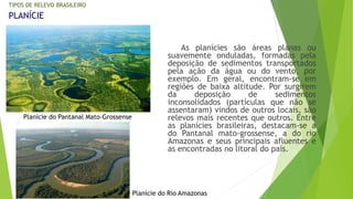 As planícies são áreas planas ou 
suavemente onduladas, formadas pela 
deposição de sedimentos transportados 
pela ação da água ou do vento, por 
exemplo. Em geral, encontram-se em 
regiões de baixa altitude. Por surgirem 
da deposição de sedimentos 
inconsolidados (partículas que não se 
assentaram) vindos de outros locais, são 
relevos mais recentes que outros. Entre 
as planícies brasileiras, destacam-se a 
do Pantanal mato-grossense, a do rio 
Amazonas e seus principais afluentes e 
as encontradas no litoral do país. 
TIPOS DE RELEVO BRASILEIRO 
PLANÍCIE 
Planície do Pantanal Mato-Grossense 
Planície do Rio Amazonas 
 
