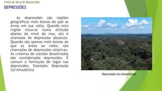 TIPOS DE RELEVO BRASILEIRO 
DEPRESSÕES 
As depressões são regiões 
geográficas mais baixas do que as 
áreas em sua volta. Quando esta 
região situa-se numa altitude 
abaixo do nível do mar, ela é 
chamada de depressão absoluta. 
Quando são apenas mais baixas do 
que as áreas ao redor, são 
chamadas de depressões relativas. 
As crateras de vulcões desativados 
são consideradas depressões. É 
comum a formação de lagos nas 
depressões. Exemplo: Depressão 
Sul Amazônica 
Depressão Sul Amazônica 
 