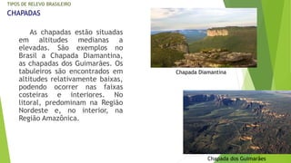 TIPOS DE RELEVO BRASILEIRO 
CHAPADAS 
As chapadas estão situadas 
em altitudes medianas a 
elevadas. São exemplos no 
Brasil a Chapada Diamantina, 
as chapadas dos Guimarães. Os 
tabuleiros são encontrados em 
altitudes relativamente baixas, 
podendo ocorrer nas faixas 
costeiras e interiores. No 
litoral, predominam na Região 
Nordeste e, no interior, na 
Região Amazônica. 
Chapada Diamantina 
Chapada dos Guimarães 
 