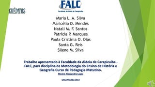 Maria L. A. Silva 
Maricélia D. Mendes 
Natali M. F. Santos 
Patrícia P. Marques 
Paula Cristinia O. Dias 
Santa G. Reis 
Silene M. Silva 
Trabalho apresentado à Faculdade da Aldeia de Carapicuíba - 
FALC, para disciplina de Metodologia do Ensino de História e 
Geografia Curso de Pedagogia Matutino. 
Mestre Alessandro Lopes 
CARAPICUÍBA 2014 
