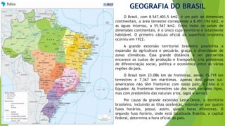 GEOGRAFIA DO BRASIL 
O Brasil, com 8.547.403,5 km2, é um país de dimensões 
continentais, a área terrestre corresponde a 8.491.194 km2, e 
as águas internas, a 55.547 km2. Entre todos os países de 
dimensões continentais, é o único cujo território é totalmente 
habitável. O primeiro cálculo oficial da superfície brasileira 
ocorreu em 1922. 
A grande extensão territorial brasileira possibilita a 
expansão da agricultura e pecuária, graças à diversidade de 
zonas climáticas. Essa grande distância a ser percorrida 
encarece os custos de produção e transporte, cria problemas 
de diferenciação social, política e econômica entre as várias 
regiões do país. 
O Brasil tem 23.086 km de fronteiras, sendo 15.719 km 
terrestres e 7.367 km marítimas. Apenas dois países sul-americanos 
não têm fronteiras com nosso país: o Chile e o 
Equador. As fronteiras terrestres são dos mais variados tipos, 
mas com predomínio das naturais (rios, lagos e serras). 
Por causa da grande extensão Leste-Oeste, o território 
brasileiro, incluindo as ilhas oceânicas, estende-se por quatro 
fusos horários, possui, assim, quatro horas diferentes. O 
segundo fuso horário, onde está localizada Brasília, a capital 
federal, determina a hora oficial do país. 
 