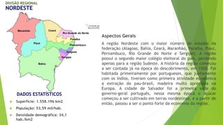 DIVISÃO REGIONAL 
NORDESTE 
DADOS ESTATÍSTICOS 
 Superfície: 1.558.196 km2 
 População: 53,59 mil/hab. 
 Densidade demográfica: 34,1 
hab./km2 
Aspectos Gerais 
A região Nordeste com o maior número de estados da 
federação (Alagoas, Bahia, Ceará, Maranhão, Paraíba, Piauí, 
Pernambuco, Rio Grande do Norte e Sergipe). A região 
possui o segundo maior colégio eleitoral do país, perdendo 
apenas para a região Sudeste. A história da região começou 
a ser contada já na época do descobrimento, em 1500. Foi 
habitada primeiramente por portugueses, que juntamente 
com os índios, tiveram como primeira atividade econômica 
a extração do pau-brasil, madeira muito apreciada na 
Europa. A cidade de Salvador foi a primeira sede do 
governo-geral português, nessa mesma época o açúcar 
começou a ser cultivado em terras nordestinas, e a partir de 
então, passou a ser o ponto forte da economia da região. 
 