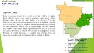 DIVISÃO REGIONAL 
CENTRO-OESTE 
Aspectos Gerais 
Com a segunda maior área entre as cinco regiões, a região 
Centro-Oeste conta com quatro unidades federativas (Mato 
Grosso, Mato Grosso do Sul, Goiás e o Distrito Federal). 
Entretanto, apesar de uma grande superfície, a região é também 
pouco habitada, possui a segunda menor densidade populacional 
do país, perdendo apenas para a região Norte. Um dos motivos 
que justifica esse caso, aponta primeiramente para a ocupação 
de regiões próximas ao litoral. Porém, com a fundação da capital 
Brasília, a região começou a receber nos últimos anos um 
aumento populacional, principalmente no estado de Goiás. 
DADOS ESTATÍSTICOS 
 Superfície: 1.606.371,505 
km2 
 População: 14,993 mil/hab. 
 Densidade demográfica: 9,3 
hab./km2 
 