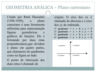 GEOMETRIA ANÁLICA – Plano cartesiano
Criado por René Descartes
(1596-1950), o plano
cartesiano é uma ferramenta
utilíssima para representação
figuras geométricas e
gráficos de funções. Ele é
formando por duas retas
perpendiculares,que dividem
o plano em quatro partes,
que chamamos de quadrantes
como na figura ao lado.
O ponto de interseção das
duas retas é chamado de
origem. O eixo dos xx é
chamado de abscissa e o eixo
dos yy de ordenada.
1º quadrante = x > 0 e y > 0
2º quadrante = x < 0 e y > 0
3º quadrante = x < 0 e y < 0
4º quadrante = x > 0 e y < 0
 
