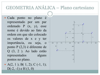 GEOMETRIA ANÁLICA – Plano cartesiano
 Cada ponto no plano é
representado por um par
ordenado P (x, y), esse
nome é devido ao fato da
ordem em que são colocado
os valores de x e y ter
importância, ou seja, o
ponto P (2,3) é diferente de
Q (3, 2 ). Ao lado estão
representados alguns
pontos no plano.
 A(2, 1 ); B( 1, 2); C (-1, 1);
D(-2, -1) e H (1, 0)
 