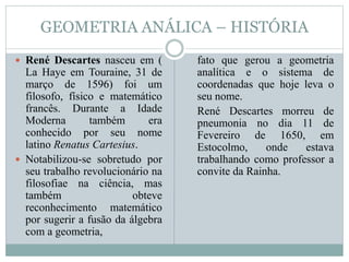 GEOMETRIA ANÁLICA – HISTÓRIA
 René Descartes nasceu em (
La Haye em Touraine, 31 de
março de 1596) foi um
filosofo, físico e matemático
francês. Durante a Idade
Moderna também era
conhecido por seu nome
latino Renatus Cartesius.
 Notabilizou-se sobretudo por
seu trabalho revolucionário na
filosofiae na ciência, mas
também obteve
reconhecimento matemático
por sugerir a fusão da álgebra
com a geometria,
fato que gerou a geometria
analítica e o sistema de
coordenadas que hoje leva o
seu nome.
René Descartes morreu de
pneumonia no dia 11 de
Fevereiro de 1650, em
Estocolmo, onde estava
trabalhando como professor a
convite da Rainha.
 