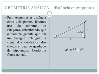 GEOMETRIA ANÁLICA – distância entre pontos
 Para encontrar a distância
entre dois pontos, faremos
uso do teorema de
Pitágoras, relembrando que
o teorema garante que em
um triângulo retângulo, a
soma dos quadrados dos
catetos é igual ao quadrado
da hipotenusa. Conforme
figura ao lado.
𝑎2
= 𝑏2
+ 𝑐2
 