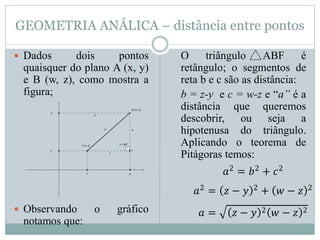 GEOMETRIA ANÁLICA – distância entre pontos
 Dados dois pontos
quaisquer do plano A (x, y)
e B (w, z), como mostra a
figura;
 Observando o gráfico
notamos que:
O triângulo ABF é
retângulo; o segmentos de
reta b e c são as distância:
b = z-y e c = w-z e “a” é a
distância que queremos
descobrir, ou seja a
hipotenusa do triângulo.
Aplicando o teorema de
Pitágoras temos:
𝑎2
= 𝑏2
+ 𝑐2
𝑎2
= 𝑧 − 𝑦 2
+ 𝑤 − 𝑧 2
𝑎 = 𝑧 − 𝑦 2 𝑤 − 𝑧 2
 