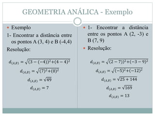GEOMETRIA ANÁLICA - Exemplo
 Exemplo
1- Encontrar a distância entre
os pontos A (3, 4) e B (-4,4)
Resolução:
 1- Encontrar a distância
entre os pontos A (2, -3) e
B (7, 9)
 Resolução:
𝑑 𝐴,𝐵 = 3 − (−4) 2+ 4 − 4 2
𝑑 𝐴,𝐵 = 7 2+ 0 2
𝑑 𝐴,𝐵 = 49
𝑑 𝐴,𝐵 = 7
𝑑 𝐴,𝐵 = 2 − 7) 2+ −3 − 9 2
𝑑 𝐴,𝐵 = −5 2+ −12 2
𝑑 𝐴,𝐵 = 25 + 144
𝑑 𝐴,𝐵 = 169
𝑑 𝐴,𝐵 = 13
 