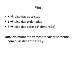 Eixos
• X  eixo das abscissas
• Y  eixo das ordenadas
• Z  eixo das cotas (3ª dimensão)
OBS: No momento vamos trabalhar somente
com duas dimensões (x,y).
 
