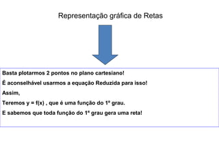 Representação gráfica de Retas
Basta plotarmos 2 pontos no plano cartesiano!
É aconselhável usarmos a equação Reduzida para isso!
Assim,
Teremos y = f(x) , que é uma função do 1º grau.
E sabemos que toda função do 1º grau gera uma reta!
 