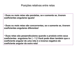 Posições relativas entre retas
• Duas ou mais retas são paralelas, se e somente se, tiverem
coeficientes angulares iguais!
• Duas ou mais retas são concorrentes, se e somente se, tiverem
coeficientes angulares diferentes!
• Duas retas são perpendiculares quando o produto entre seus
coeficientes angulares for ( - 1 )! Você pode dizer também que o
coeficiente angular de uma reta é o inverso negativo do
coeficiente angular da outra reta!
 