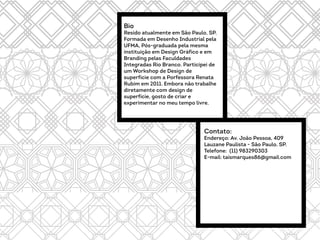 Bio
Resido atualmente em São Paulo, SP.
Formada em Desenho Industrial pela
UFMA, Pós-graduada pela mesma
instituição em Design Gráfico e em
Branding pelas Faculdades
Integradas Rio Branco. Participei de
um Workshop de Design de
superficie com a Porfessora Renata
Rubim em 2011. Embora não trabalhe
diretamente com design de
superfície, gosto de criar e
experimentar no meu tempo livre.
Contato:
Endereço: Av. João Pessoa, 409
Lauzane Paulista - São Paulo, SP.
Telefone: (11) 983290303
E-mail: taismarques86@gmail.com
 