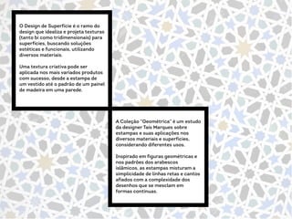 O Design de Superfície é o ramo do
design que idealiza e projeta texturas
(tanto bi como tridimensionais) para
superfícies, buscando soluções
estéticas e funcionais, utilizando
diversos materiais.
Uma textura criativa pode ser
aplicada nos mais variados produtos
com sucesso, desde a estampa de
um vestido até o padrão de um painel
de madeira em uma parede.
A Coleção “Geométrica” é um estudo
da designer Taís Marques sobre
estampas e suas aplicações nos
diversos materiais e superfícies,
considerando diferentes usos.
Inspirado em figuras geométricas e
nos padrões dos arabescos
islâmicos, as estampas misturam a
simplicidade de linhas retas e cantos
afiados com a complexidade dos
desenhos que se mesclam em
formas contínuas.
 