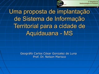 Uma proposta de implantação
de Sistema de Informação
Territorial para a cidade de
Aquidauana - MS
Geográfo Carlos César Gonzalez de Luna
Prof. Dr. Nelson Marisco

 