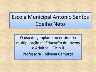 Escola Municipal Antônio Santos
         Coelho Neto

  O uso do geoplano no ensino da
 multiplicação na Educação de Jovens
          e Adultos – Ciclo II
    Professora – Silvana Camurça
 