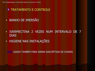 UFCG, Epidemiologia e Controle das Sarnas em Caprinos e Ovinos TRATAMENTO E CONTROLE BANHO DE IMERSÃO IVERMECTINA 2 VEZES NUM INTERVALO DE 7 DIAS HIGIENE NAS INSTALAÇÕES OBS.  USADO TAMBÉM PARA SARNA SARCÓPTIDA DE OVINOS 
