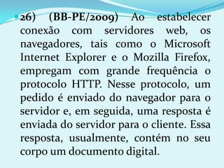  26)  (BB-PE/2009) Ao estabelecer
 conexão com servidores web, os
 navegadores, tais como o Microsoft
 Internet Explorer e o Mozilla Firefox,
 empregam com grande frequência o
 protocolo HTTP. Nesse protocolo, um
 pedido é enviado do navegador para o
 servidor e, em seguida, uma resposta é
 enviada do servidor para o cliente. Essa
 resposta, usualmente, contém no seu
 corpo um documento digital.
 