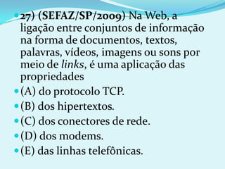  27) (SEFAZ/SP/2009) Na Web, a
  ligação entre conjuntos de informação
  na forma de documentos, textos,
  palavras, vídeos, imagens ou sons por
  meio de links, é uma aplicação das
  propriedades
 (A) do protocolo TCP.
 (B) dos hipertextos.
 (C) dos conectores de rede.
 (D) dos modems.
 (E) das linhas telefônicas.
 