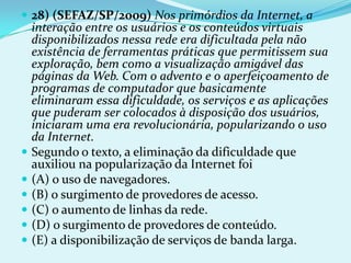  28) (SEFAZ/SP/2009) Nos primórdios da Internet, a
  interação entre os usuários e os conteúdos virtuais
  disponibilizados nessa rede era dificultada pela não
  existência de ferramentas práticas que permitissem sua
  exploração, bem como a visualização amigável das
  páginas da Web. Com o advento e o aperfeiçoamento de
  programas de computador que basicamente
  eliminaram essa dificuldade, os serviços e as aplicações
  que puderam ser colocados à disposição dos usuários,
  iniciaram uma era revolucionária, popularizando o uso
  da Internet.
 Segundo o texto, a eliminação da dificuldade que
  auxiliou na popularização da Internet foi
 (A) o uso de navegadores.
 (B) o surgimento de provedores de acesso.
 (C) o aumento de linhas da rede.
 (D) o surgimento de provedores de conteúdo.
 (E) a disponibilização de serviços de banda larga.
 