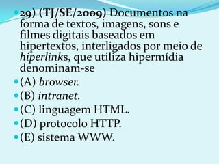  29) (TJ/SE/2009) Documentos na
  forma de textos, imagens, sons e
  filmes digitais baseados em
  hipertextos, interligados por meio de
  hiperlinks, que utiliza hipermídia
  denominam-se
 (A) browser.
 (B) intranet.
 (C) linguagem HTML.
 (D) protocolo HTTP.
 (E) sistema WWW.
 