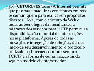  30) (CETURB/ES/2010) A Internet permite
 que pessoas e máquinas conectadas em rede
 se comuniquem para realizarem propósitos
 diversos. Hoje, com o advento da Web e
 todas as tecnologias daí resultantes, a
 migração dos serviços para HTTP permitiu a
 disponibilização mundial de informações
 nessa plataforma. Apesar de todas as
 inovações e integração de soluções, desde o
 início de seu desenvolvimento, o protocolo
 utilizado na Internet continua sendo o
 TCP/IP e a forma de comunicação ainda
 segue o modelo cliente/servidor.
 