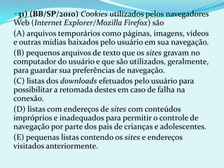 31) (BB/SP/2010) Cookies utilizados pelos navegadores
Web (Internet Explorer/Mozilla Firefox) são
(A) arquivos temporários como páginas, imagens, vídeos
e outras mídias baixados pelo usuário em sua navegação.
(B) pequenos arquivos de texto que os sites gravam no
computador do usuário e que são utilizados, geralmente,
para guardar sua preferências de navegação.
(C) listas dos downloads efetuados pelo usuário para
possibilitar a retomada destes em caso de falha na
conexão.
(D) listas com endereços de sites com conteúdos
impróprios e inadequados para permitir o controle de
navegação por parte dos pais de crianças e adolescentes.
(E) pequenas listas contendo os sites e endereços
visitados anteriormente.
 