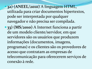 32) (ANEEL/2010) A linguagem HTML,
  utilizada para criar documentos hipertextos,
  pode ser interpretada por qualquer
  navegador e não precisa ser compilada.
 33) (MS/2010) A Internet funciona a partir
  de um modelo cliente/servidor, em que
  servidores são os usuários que produzem
  informações (documentos, imagens,
  programas) e os clientes são os provedores de
  acesso que contratam as empresas de
  telecomunicação para oferecerem serviços de
  conexão à rede.
 