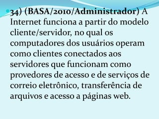 34) (BASA/2010/Administrador) A
 Internet funciona a partir do modelo
 cliente/servidor, no qual os
 computadores dos usuários operam
 como clientes conectados aos
 servidores que funcionam como
 provedores de acesso e de serviços de
 correio eletrônico, transferência de
 arquivos e acesso a páginas web.
 