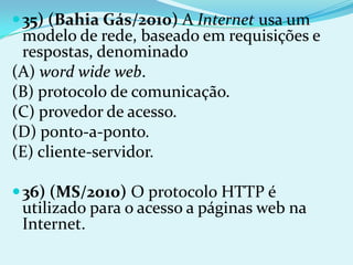  35) (Bahia Gás/2010) A Internet usa um
 modelo de rede, baseado em requisições e
 respostas, denominado
(A) word wide web.
(B) protocolo de comunicação.
(C) provedor de acesso.
(D) ponto-a-ponto.
(E) cliente-servidor.

 36) (MS/2010) O protocolo HTTP é
 utilizado para o acesso a páginas web na
 Internet.
 