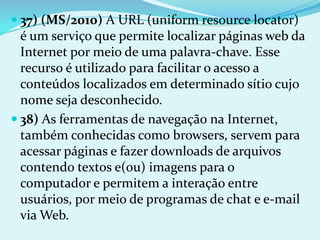  37) (MS/2010) A URL (uniform resource locator)
  é um serviço que permite localizar páginas web da
  Internet por meio de uma palavra-chave. Esse
  recurso é utilizado para facilitar o acesso a
  conteúdos localizados em determinado sítio cujo
  nome seja desconhecido.
 38) As ferramentas de navegação na Internet,
  também conhecidas como browsers, servem para
  acessar páginas e fazer downloads de arquivos
  contendo textos e(ou) imagens para o
  computador e permitem a interação entre
  usuários, por meio de programas de chat e e-mail
  via Web.
 