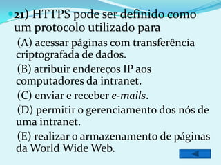 21) HTTPS pode ser definido como
 um protocolo utilizado para
 (A) acessar páginas com transferência
 criptografada de dados.
 (B) atribuir endereços IP aos
 computadores da intranet.
 (C) enviar e receber e-mails.
 (D) permitir o gerenciamento dos nós de
 uma intranet.
 (E) realizar o armazenamento de páginas
 da World Wide Web.
 