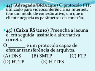  44) (Advogado/BRB/2010) O protocolo FTP,
 utilizado para videoconferência na Internet,
 tem um modo de conexão ativo, em que o
 cliente negocia os parâmetros da conexão.

 45) (Caixa RS/2010) Preencha a lacuna
 e, em seguida, assinale a alternativa
 correta.
O _______ é um protocolo capaz de
 efetuar transferência de arquivos.
(A) DNS       (B) SMTP           (C) FTP
(D) HTTP           (E) HTTPS
 