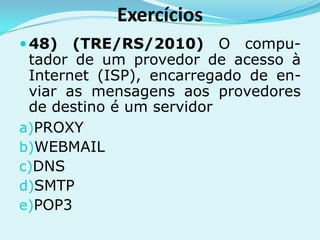 Exercícios
 48)  (TRE/RS/2010) O compu-
 tador de um provedor de acesso à
 Internet (ISP), encarregado de en-
 viar as mensagens aos provedores
 de destino é um servidor
a)PROXY
b)WEBMAIL
c)DNS
d)SMTP
e)POP3
 