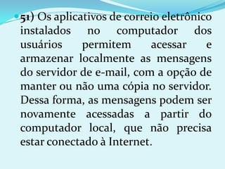  51) Os aplicativos de correio eletrônico
 instalados no computador dos
 usuários    permitem       acessar  e
 armazenar localmente as mensagens
 do servidor de e-mail, com a opção de
 manter ou não uma cópia no servidor.
 Dessa forma, as mensagens podem ser
 novamente acessadas a partir do
 computador local, que não precisa
 estar conectado à Internet.
 