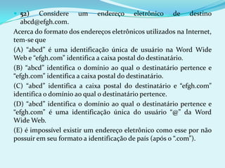  52)    Considere um endereço eletrônico de destino
   abcd@efgh.com.
Acerca do formato dos endereços eletrônicos utilizados na Internet,
tem-se que
(A) “abcd” é uma identificação única de usuário na Word Wide
Web e “efgh.com” identifica a caixa postal do destinatário.
(B) “abcd” identifica o domínio ao qual o destinatário pertence e
“efgh.com” identifica a caixa postal do destinatário.
(C) “abcd” identifica a caixa postal do destinatário e “efgh.com”
identifica o domínio ao qual o destinatário pertence.
(D) “abcd” identifica o domínio ao qual o destinatário pertence e
“efgh.com” é uma identificação única do usuário “@” da Word
Wide Web.
(E) é impossível existir um endereço eletrônico como esse por não
possuir em seu formato a identificação de país (após o “.com”).
 