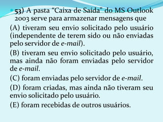  53) A pasta “Caixa de Saída” do MS Outlook
  2003 serve para armazenar mensagens que
(A) tiveram seu envio solicitado pelo usuário
(independente de terem sido ou não enviadas
pelo servidor de e-mail).
(B) tiveram seu envio solicitado pelo usuário,
mas ainda não foram enviadas pelo servidor
de e-mail.
(C) foram enviadas pelo servidor de e-mail.
(D) foram criadas, mas ainda não tiveram seu
envio solicitado pelo usuário.
(E) foram recebidas de outros usuários.
 