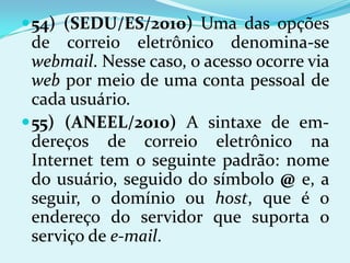  54) (SEDU/ES/2010) Uma das opções
  de correio eletrônico denomina-se
  webmail. Nesse caso, o acesso ocorre via
  web por meio de uma conta pessoal de
  cada usuário.
 55) (ANEEL/2010) A sintaxe de em-
  dereços de correio eletrônico na
  Internet tem o seguinte padrão: nome
  do usuário, seguido do símbolo @ e, a
  seguir, o domínio ou host, que é o
  endereço do servidor que suporta o
  serviço de e-mail.
 