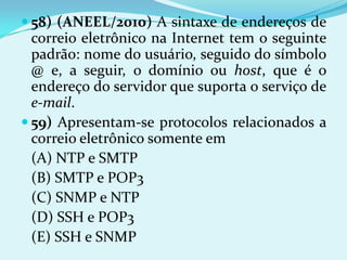  58) (ANEEL/2010) A sintaxe de endereços de
  correio eletrônico na Internet tem o seguinte
  padrão: nome do usuário, seguido do símbolo
  @ e, a seguir, o domínio ou host, que é o
  endereço do servidor que suporta o serviço de
  e-mail.
 59) Apresentam-se protocolos relacionados a
  correio eletrônico somente em
  (A) NTP e SMTP
  (B) SMTP e POP3
  (C) SNMP e NTP
  (D) SSH e POP3
  (E) SSH e SNMP
 