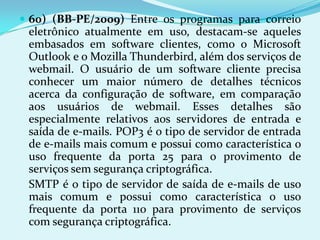  60) (BB-PE/2009) Entre os programas para correio
 eletrônico atualmente em uso, destacam-se aqueles
 embasados em software clientes, como o Microsoft
 Outlook e o Mozilla Thunderbird, além dos serviços de
 webmail. O usuário de um software cliente precisa
 conhecer um maior número de detalhes técnicos
 acerca da configuração de software, em comparação
 aos usuários de webmail. Esses detalhes são
 especialmente relativos aos servidores de entrada e
 saída de e-mails. POP3 é o tipo de servidor de entrada
 de e-mails mais comum e possui como característica o
 uso frequente da porta 25 para o provimento de
 serviços sem segurança criptográfica.
 SMTP é o tipo de servidor de saída de e-mails de uso
 mais comum e possui como característica o uso
 frequente da porta 110 para provimento de serviços
 com segurança criptográfica.
 