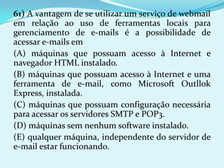 61) A vantagem de se utilizar um serviço de webmail
em relação ao uso de ferramentas locais para
gerenciamento de e-mails é a possibilidade de
acessar e-mails em
(A) máquinas que possuam acesso à Internet e
navegador HTML instalado.
(B) máquinas que possuam acesso à Internet e uma
ferramenta de e-mail, como Microsoft Outllok
Express, instalada.
(C) máquinas que possuam configuração necessária
para acessar os servidores SMTP e POP3.
(D) máquinas sem nenhum software instalado.
(E) qualquer máquina, independente do servidor de
e-mail estar funcionando.
 