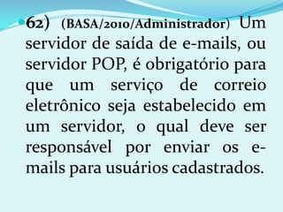 62)                          Um
       (BASA/2010/Administrador)
 servidor de saída de e-mails, ou
 servidor POP, é obrigatório para
 que um serviço de correio
 eletrônico seja estabelecido em
 um servidor, o qual deve ser
 responsável por enviar os e-
 mails para usuários cadastrados.
 