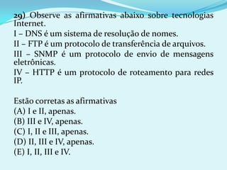 29) Observe as afirmativas abaixo sobre tecnologias
Internet.
I – DNS é um sistema de resolução de nomes.
II – FTP é um protocolo de transferência de arquivos.
III – SNMP é um protocolo de envio de mensagens
eletrônicas.
IV – HTTP é um protocolo de roteamento para redes
IP.

Estão corretas as afirmativas
(A) I e II, apenas.
(B) III e IV, apenas.
(C) I, II e III, apenas.
(D) II, III e IV, apenas.
(E) I, II, III e IV.
 