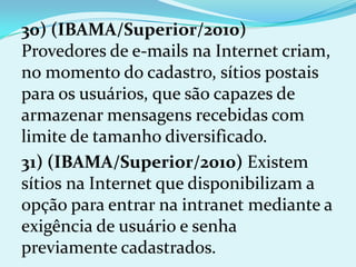 30) (IBAMA/Superior/2010)
Provedores de e-mails na Internet criam,
no momento do cadastro, sítios postais
para os usuários, que são capazes de
armazenar mensagens recebidas com
limite de tamanho diversificado.
31) (IBAMA/Superior/2010) Existem
sítios na Internet que disponibilizam a
opção para entrar na intranet mediante a
exigência de usuário e senha
previamente cadastrados.
 