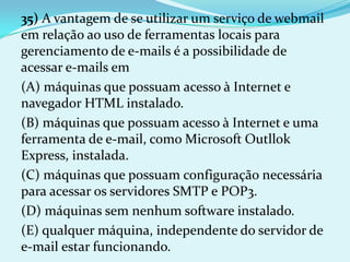 35) A vantagem de se utilizar um serviço de webmail
em relação ao uso de ferramentas locais para
gerenciamento de e-mails é a possibilidade de
acessar e-mails em
(A) máquinas que possuam acesso à Internet e
navegador HTML instalado.
(B) máquinas que possuam acesso à Internet e uma
ferramenta de e-mail, como Microsoft Outllok
Express, instalada.
(C) máquinas que possuam configuração necessária
para acessar os servidores SMTP e POP3.
(D) máquinas sem nenhum software instalado.
(E) qualquer máquina, independente do servidor de
e-mail estar funcionando.
 